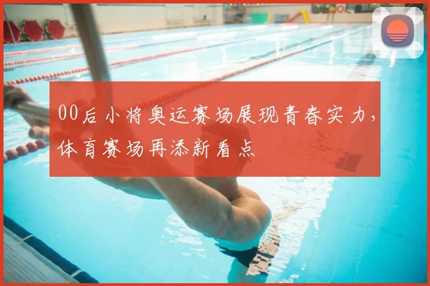 00后小将奥运赛场展现青春实力，体育赛场再添新看点